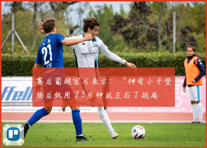 赛后葡超官方表示：“神奇小子登场后仅用了5分钟就左右了战局 - 必赢全站app下载官网