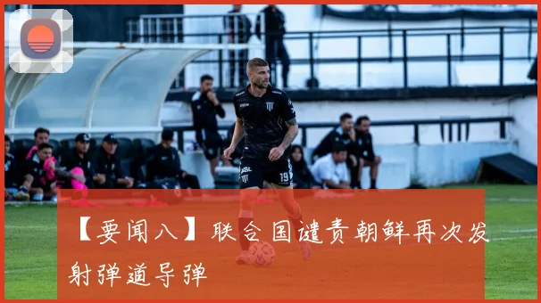 【要闻八】联合国谴责朝鲜再次发射弹道导弹 - 必赢全站app下载官网