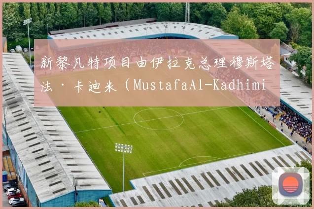 新黎凡特项目由伊拉克总理穆斯塔法·卡迪米（MustafaAl-Kadhimi - 必赢全站app下载官网