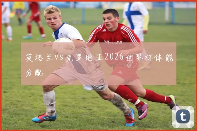 英格兰vs克罗地亚2026世界杯体能分配