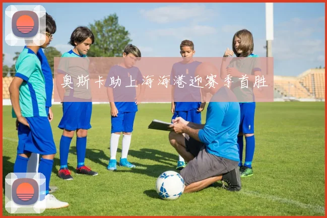 奥斯卡助上海海港迎赛季首胜