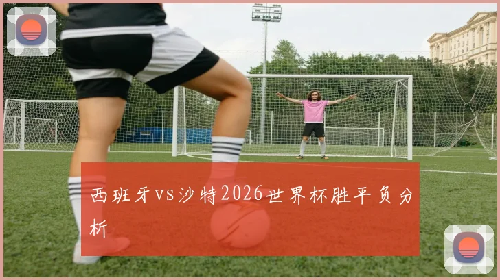 西班牙vs沙特2026世界杯胜平负分析