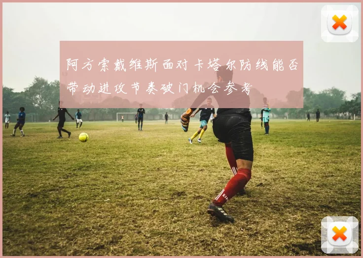 阿方索戴维斯面对卡塔尔防线能否带动进攻节奏破门机会参考