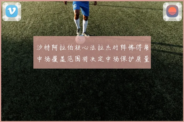 沙特阿拉伯核心法拉杰对阵佛得角中场覆盖范围将决定中场保护质量