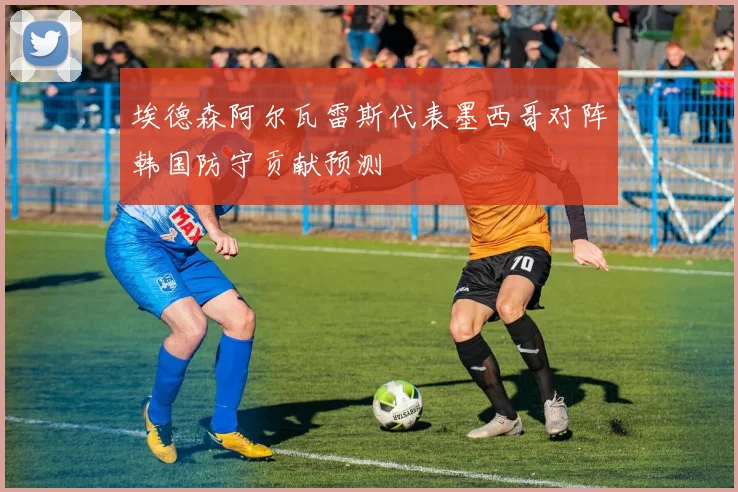 埃德森阿尔瓦雷斯代表墨西哥对阵韩国防守贡献预测