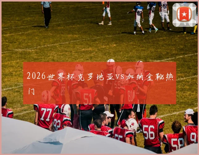 2026世界杯克罗地亚vs加纳金靴热门