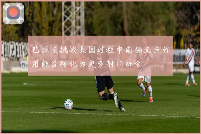 巴拉圭挑战美国过程中前场支点作用能否转化为更多射门机会