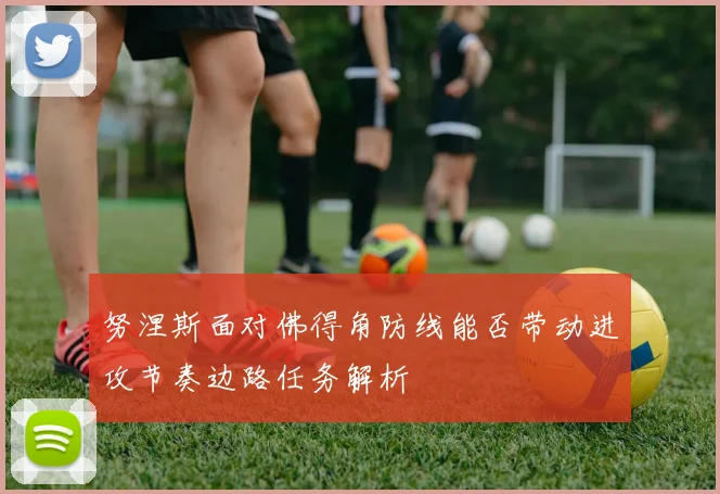 努涅斯面对佛得角防线能否带动进攻节奏边路任务解析