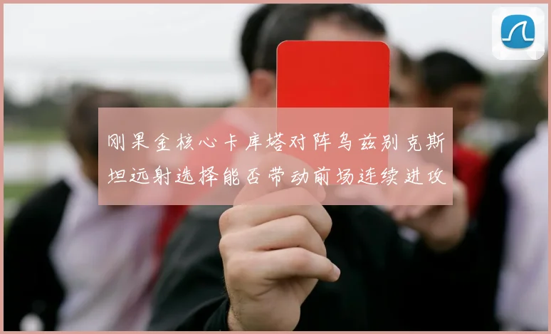刚果金核心卡库塔对阵乌兹别克斯坦远射选择能否带动前场连续进攻