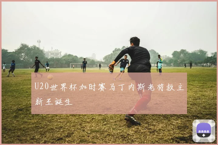 U20世界杯加时赛马丁内斯老将救主新王诞生