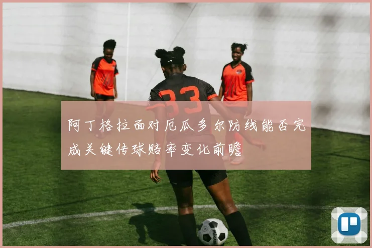 阿丁格拉面对厄瓜多尔防线能否完成关键传球赔率变化前瞻