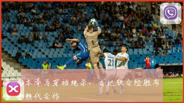 本泽马穿裆绝杀，吉达联合险胜布赖代合作