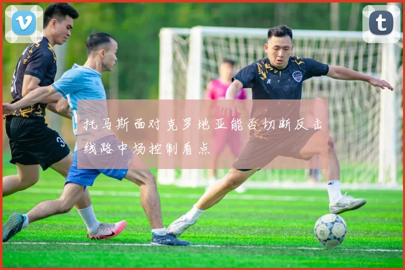 托马斯面对克罗地亚能否切断反击线路中场控制看点
