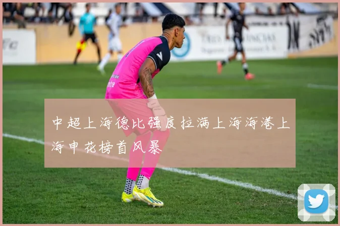 中超上海德比强度拉满上海海港上海申花榜首风暴