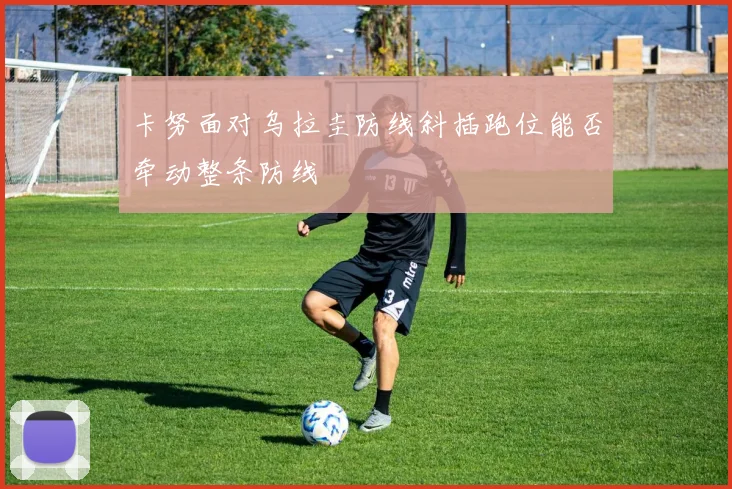 卡努面对乌拉圭防线斜插跑位能否牵动整条防线