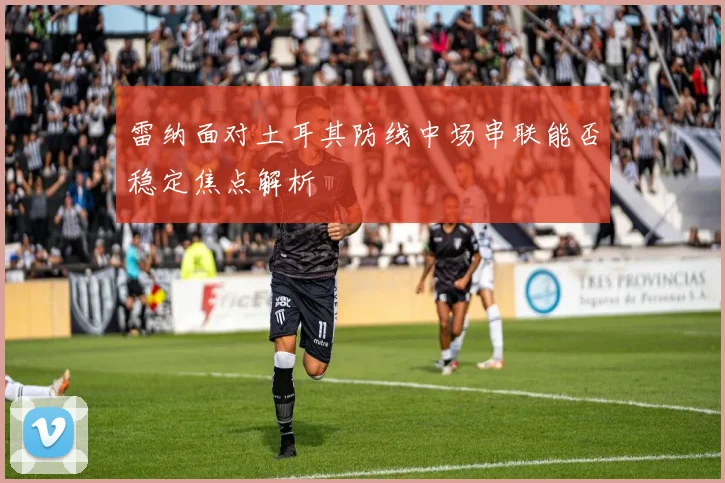 雷纳面对土耳其防线中场串联能否稳定焦点解析