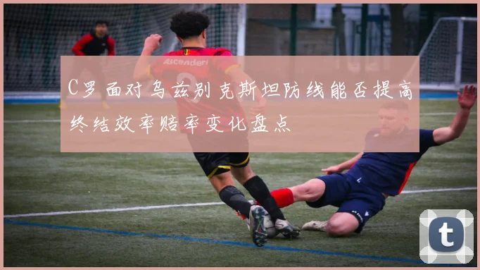 C罗面对乌兹别克斯坦防线能否提高终结效率赔率变化盘点