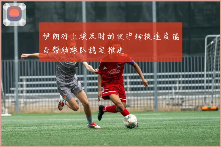 伊朗对上埃及时的攻守转换速度能否帮助球队稳定推进