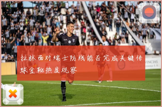 拉林面对瑞士防线能否完成关键传球金靴热度观察