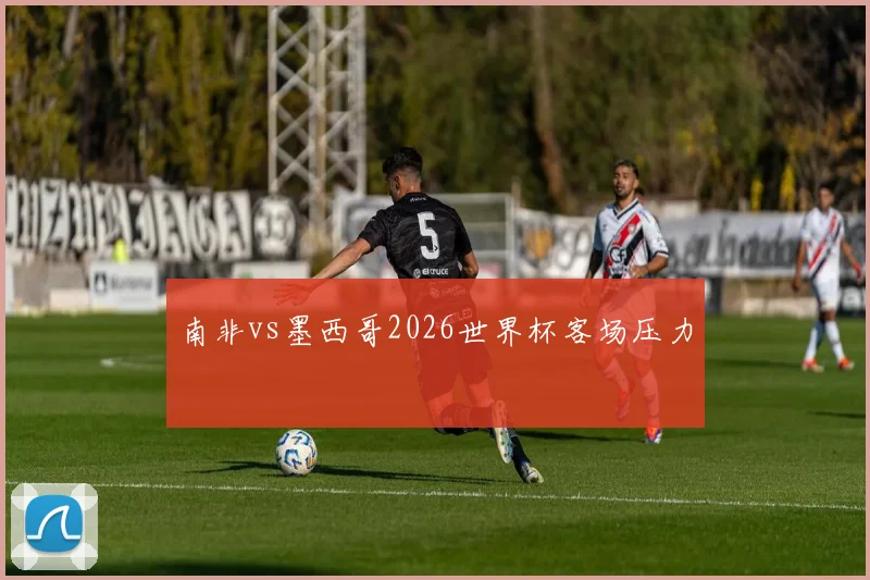 南非vs墨西哥2026世界杯客场压力