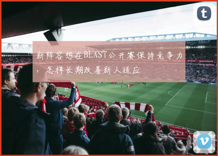 新阵容想在BLAST公开赛保持竞争力，怎样长期改善新人适应
