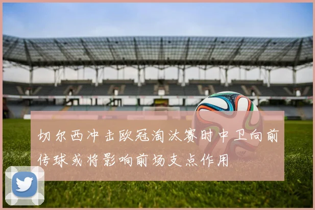 切尔西冲击欧冠淘汰赛时中卫向前传球或将影响前场支点作用